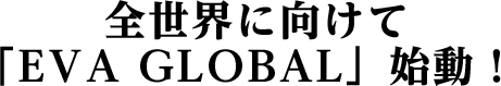 全世界に向けて｢EVA GLOBAL」始動！