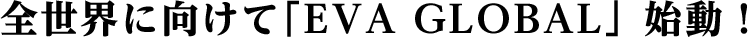 全世界に向けて｢EVA GLOBAL」始動！